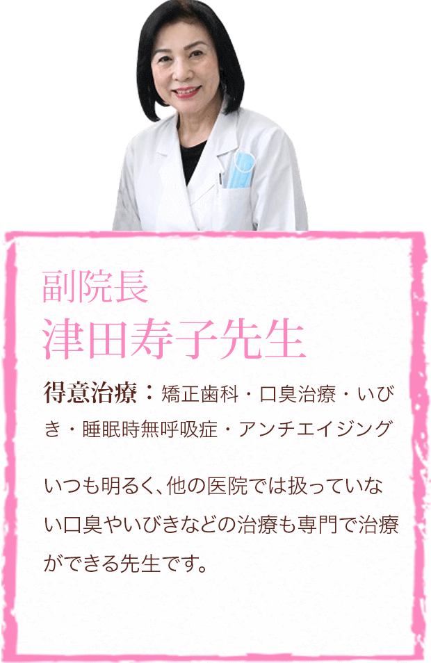 副院長 津田寿子先生 得意治療:矯正歯科・口臭治療・いびき・睡眠時無呼吸症・アンチエイジング いつも明るく、他の医院では扱っていない口臭やいびきなどの治療も専門で治療ができる先生です。