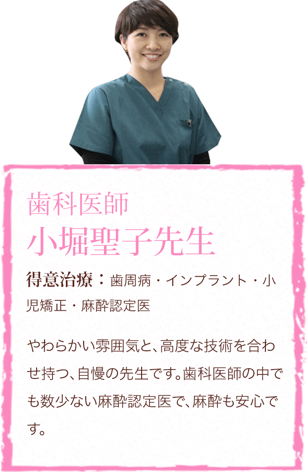 歯科医師 小堀聖子先生 得意治療:歯周病・インプラント・小児矯正・麻酔認定医 やわらかい雰囲気と、高度な技術を合わせ持つ、自慢の先生です。歯科医師の中でも数少ない麻酔認定医で、麻酔も安心です。