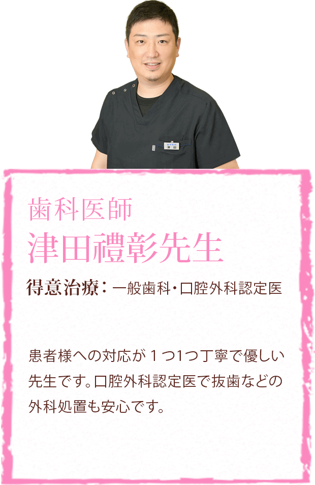 歯科医師 津田禮彰先生 得意治療:一般歯科・口腔外科認定医 患者様への対応が1つ1つ丁寧で優しい先生です。口腔外科認定医で抜歯などの外科処置も安心です。